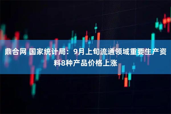 鼎合网 国家统计局：9月上旬流通领域重要生产资料8种产品价格上涨