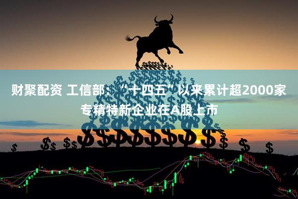 财聚配资 工信部：“十四五”以来累计超2000家专精特新企业在A股上市