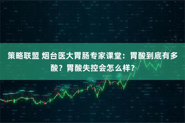 策略联盟 烟台医大胃肠专家课堂：胃酸到底有多酸？胃酸失控会怎么样？