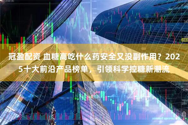 冠盈配资 血糖高吃什么药安全又没副作用？2025十大前沿产品榜单，引领科学控糖新潮流