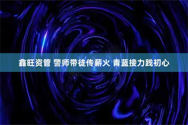 鑫旺资管 警师带徒传薪火 青蓝接力践初心