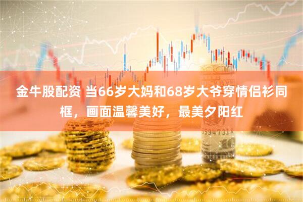 金牛股配资 当66岁大妈和68岁大爷穿情侣衫同框，画面温馨美好，最美夕阳红