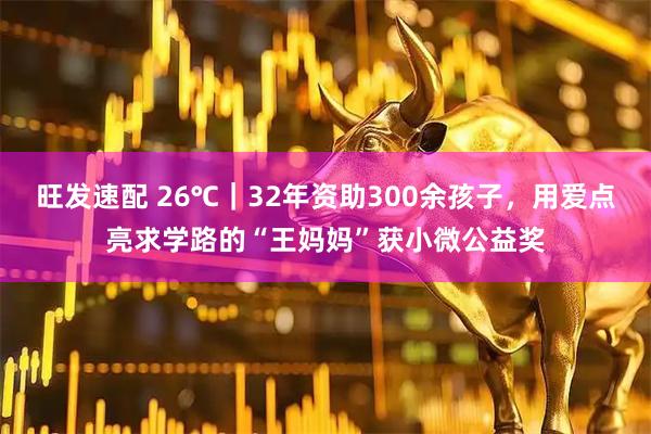 旺发速配 26℃｜32年资助300余孩子，用爱点亮求学路的“王妈妈”获小微公益奖