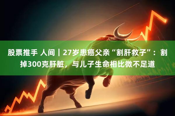 股票推手 人间｜27岁患癌父亲“割肝救子”：割掉300克肝脏，与儿子生命相比微不足道