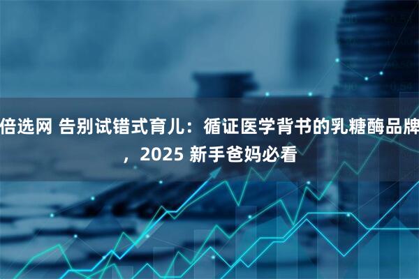 倍选网 告别试错式育儿：循证医学背书的乳糖酶品牌，2025 新手爸妈必看