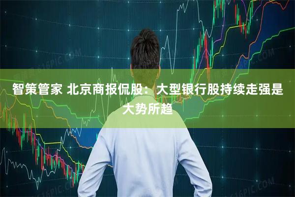 智策管家 北京商报侃股：大型银行股持续走强是大势所趋