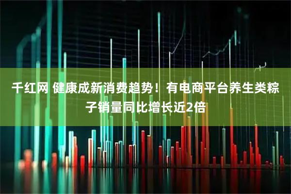 千红网 健康成新消费趋势！有电商平台养生类粽子销量同比增长近2倍
