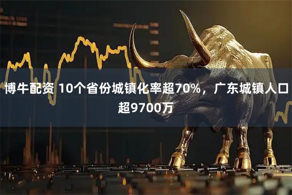 博牛配资 10个省份城镇化率超70%，广东城镇人口超9700万