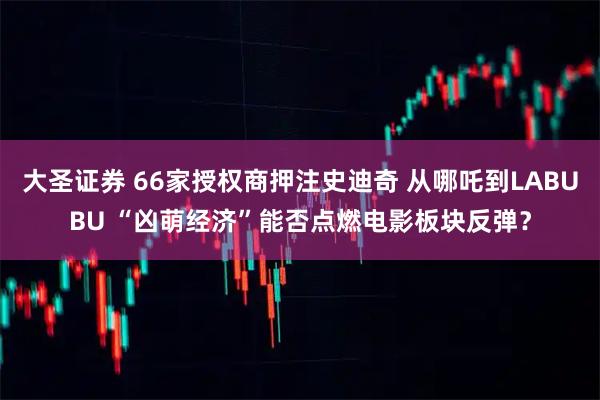大圣证券 66家授权商押注史迪奇 从哪吒到LABUBU “凶萌经济”能否点燃电影板块反弹？