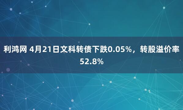 利鸿网 4月21日文科转债下跌0.05%，转股溢价率52.8%
