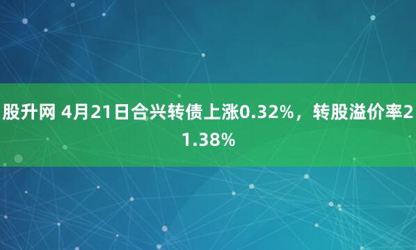 股升网 4月21日合兴转债上涨0.32%，转股溢价率21.38%