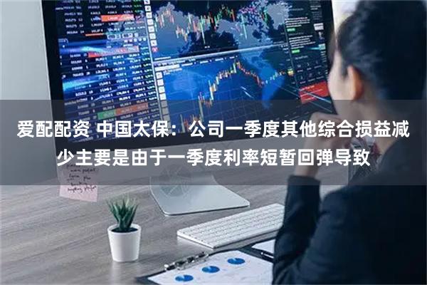 爱配配资 中国太保：公司一季度其他综合损益减少主要是由于一季度利率短暂回弹导致