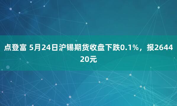 点登富 5月24日沪锡期货收盘下跌0.1%，报264420元