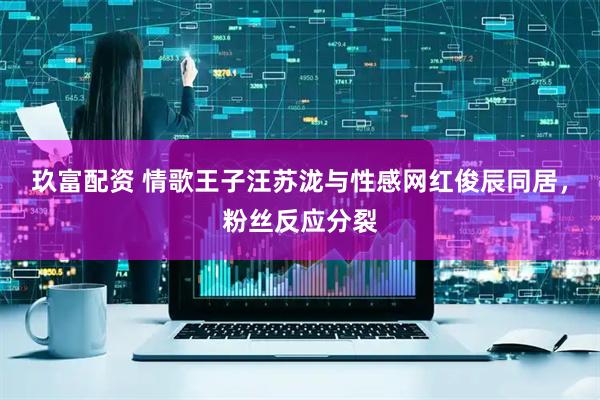 玖富配资 情歌王子汪苏泷与性感网红俊辰同居，粉丝反应分裂