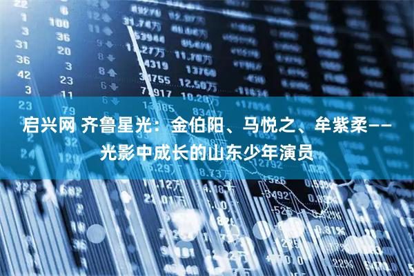 启兴网 齐鲁星光：金伯阳、马悦之、牟紫柔——光影中成长的山东少年演员