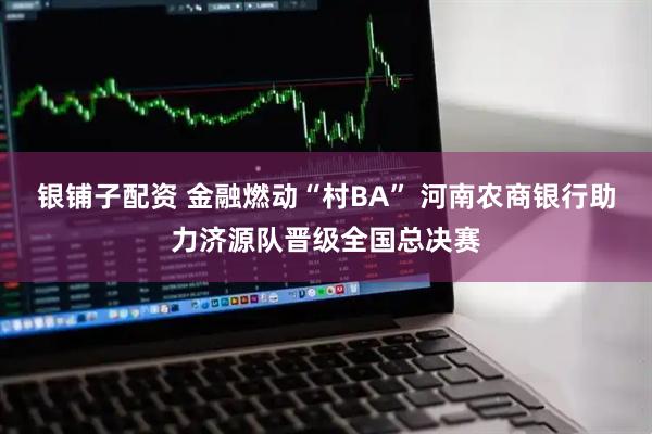银铺子配资 金融燃动“村BA” 河南农商银行助力济源队晋级全国总决赛