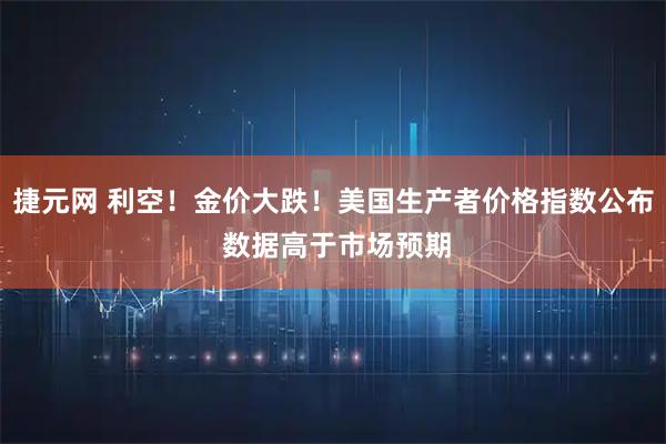捷元网 利空！金价大跌！美国生产者价格指数公布 数据高于市场预期