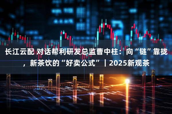 长江云配 对话帮利研发总监曹中柱：向“链”靠拢，新茶饮的“好卖公式”｜2025新观茶