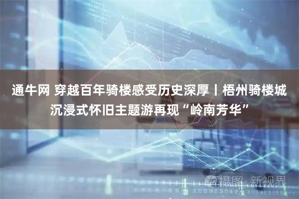 通牛网 穿越百年骑楼感受历史深厚丨梧州骑楼城沉浸式怀旧主题游再现“岭南芳华”