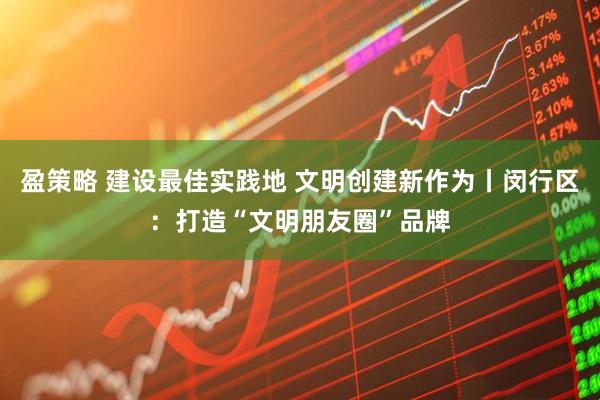 盈策略 建设最佳实践地 文明创建新作为丨闵行区:打造“文明朋友圈”品牌