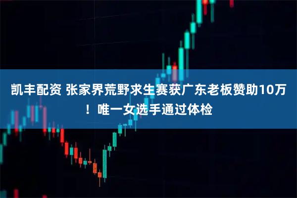 凯丰配资 张家界荒野求生赛获广东老板赞助10万！唯一女选手通过体检