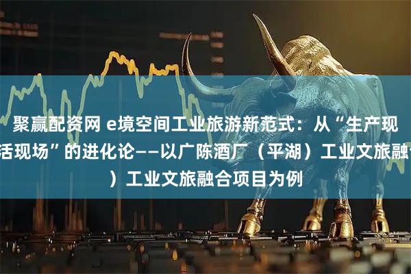 聚赢配资网 e境空间工业旅游新范式：从“生产现场”到“生活现场”的进化论——以广陈酒厂（平湖）工业文旅融合项目为例