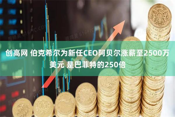 创高网 伯克希尔为新任CEO阿贝尔涨薪至2500万美元 是巴菲特的250倍