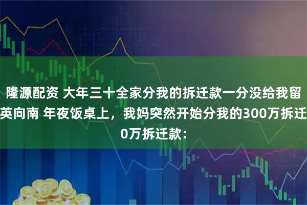 隆源配资 大年三十全家分我的拆迁款一分没给我留 向英向南 年夜饭桌上，我妈突然开始分我的300万拆迁款：