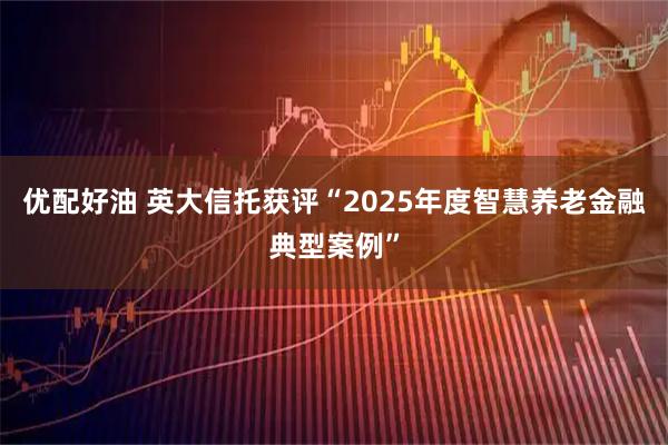 优配好油 英大信托获评“2025年度智慧养老金融典型案例”