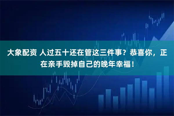 大象配资 人过五十还在管这三件事？恭喜你，正在亲手毁掉自己的晚年幸福！
