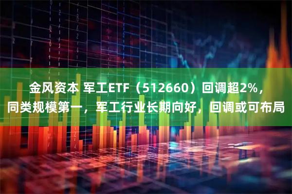 金风资本 军工ETF（512660）回调超2%，同类规模第一，军工行业长期向好，回调或可布局