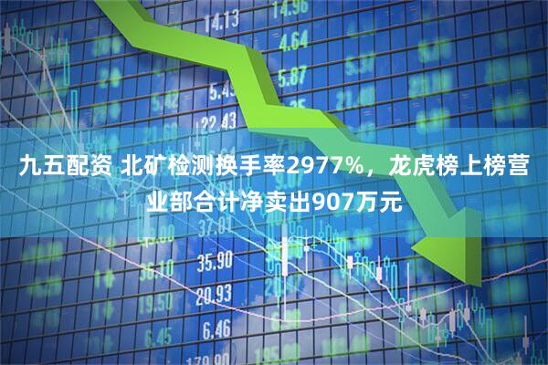九五配资 北矿检测换手率2977%,龙虎榜上榜营业部合计净卖出907万元