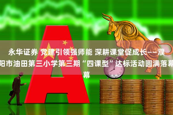 永华证券 党建引领强师能 深耕课堂促成长——濮阳市油田第三小学第三期“四课型”达标活动圆满落幕
