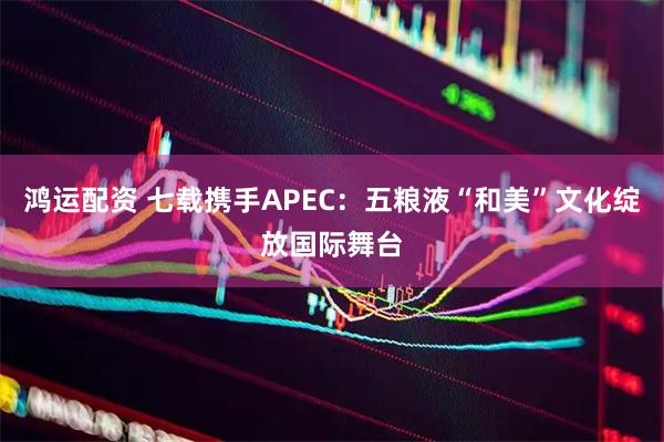 鸿运配资 七载携手APEC：五粮液“和美”文化绽放国际舞台