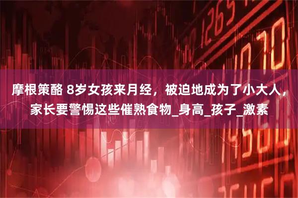 摩根策酪 8岁女孩来月经,被迫地成为了小大人,家长要警惕这些催熟食物_身高_孩子_激素