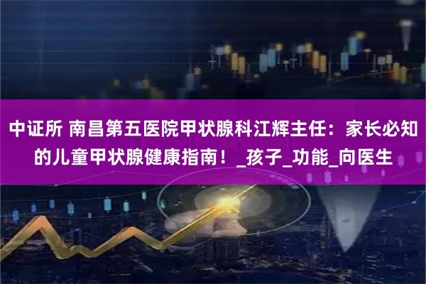 中证所 南昌第五医院甲状腺科江辉主任:家长必知的儿童甲状腺健康指南!_孩子_功能_向医生