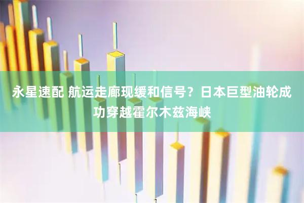 永星速配 航运走廊现缓和信号？日本巨型油轮成功穿越霍尔木兹海峡