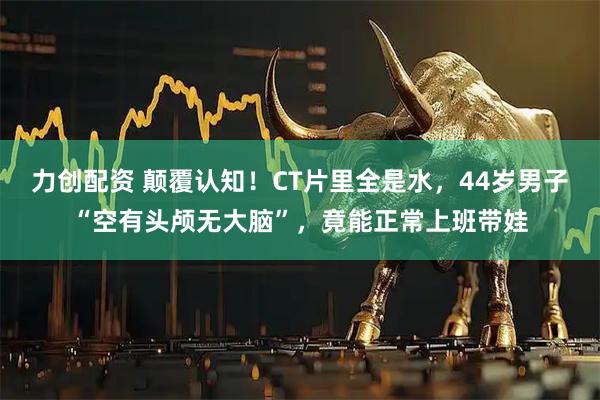 力创配资 颠覆认知!CT片里全是水,44岁男子“空有头颅无大脑”,竟能正常上班带娃