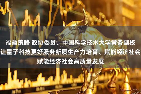 福盈策略 政协委员、中国科学技术大学常务副校长潘建伟：让量子科技更好服务新质生产力培育、赋能经济社会高质量发展